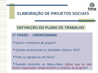 ELABORAÇÃO DE PROJETOS SOCIAIS
DEFINIÇÃO DO PLANO DE TRABALHO
3º PASSO - CRONOGRAMA
4Qual é o horizonte do projeto?
4Quando acontecerão as atividades (início e fim)?
4Pode-se agrupá-las em fases?
4Quando ocorrerão as datas-chave (datas que se não
forem respeitadas comprometem o restante do projeto)?
 