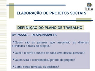 ELABORAÇÃO DE PROJETOS SOCIAIS
DEFINIÇÃO DO PLANO DE TRABALHO
4º PASSO - RESPONSÁVEIS
4Quem são as pessoas que assumirão as diversas
atividades e fases do projeto?
4Qual é o perfil e função de cada uma dessas pessoas?
4Quem será o coordenador/gerente do projeto?
4Como serão tomadas as decisões?
 