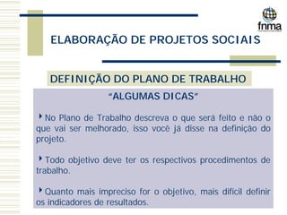 ELABORAÇÃO DE PROJETOS SOCIAIS
DEFINIÇÃO DO PLANO DE TRABALHO
“ALGUMAS DICAS”
4No Plano de Trabalho descreva o que será feito e não o
que vai ser melhorado, isso você já disse na definição do
projeto.
4Todo objetivo deve ter os respectivos procedimentos de
trabalho.
4Quanto mais impreciso for o objetivo, mais difícil definir
os indicadores de resultados.
 