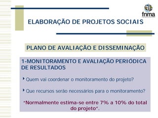 ELABORAÇÃO DE PROJETOS SOCIAIS
PLANO DE AVALIAÇÃO E DISSEMINAÇÃO
1-MONITORAMENTO E AVALIAÇÃO PERIÓDICA
DE RESULTADOS
4Quem vai coordenar o monitoramento do projeto?
4Que recursos serão necessários para o monitoramento?
“Normalmente estima-se entre 7% a 10% do total
do projeto”.
 