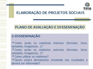 ELABORAÇÃO DE PROJETOS SOCIAIS
PLANO DE AVALIAÇÃO E DISSEMINAÇÃO
2-DISSEMINAÇÃO
4Como serão os relatórios internos (formato, itens,
tamanho, freqüência...)?
4Como serão os relatórios externos (formato, itens,
tamanho, freqüência...)?
4Como utilizar os relatórios?
4Quem estará diretamente envolvido nos resultados e
deverá ser informado?
 