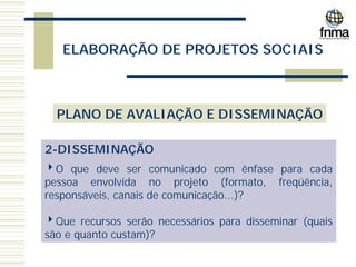 ELABORAÇÃO DE PROJETOS SOCIAIS
PLANO DE AVALIAÇÃO E DISSEMINAÇÃO
2-DISSEMINAÇÃO
4O que deve ser comunicado com ênfase para cada
pessoa envolvida no projeto (formato, freqüência,
responsáveis, canais de comunicação...)?
4Que recursos serão necessários para disseminar (quais
são e quanto custam)?
 