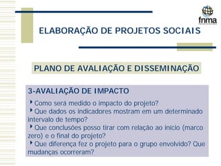 ELABORAÇÃO DE PROJETOS SOCIAIS
PLANO DE AVALIAÇÃO E DISSEMINAÇÃO
3-AVALIAÇÃO DE IMPACTO
4Como será medido o impacto do projeto?
4Que dados os indicadores mostram em um determinado
intervalo de tempo?
4Que conclusões posso tirar com relação ao início (marco
zero) e o final do projeto?
4Que diferença fez o projeto para o grupo envolvido? Que
mudanças ocorreram?
 