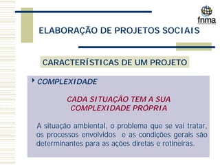 ELABORAÇÃO DE PROJETOS SOCIAIS
CARACTERÍSTICAS DE UM PROJETO
4COMPLEXIDADE
CADA SITUAÇÃO TEM A SUA
COMPLEXIDADE PRÓPRIA
A situação ambiental, o problema que se vai tratar,
os processos envolvidos e as condições gerais são
determinantes para as ações diretas e rotineiras.
 