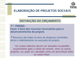 ELABORAÇÃO DE PROJETOS SOCIAIS
DEFINIÇÃO DO ORÇAMENTO
1º- PASSO:
Fazer a lista dos recursos necessários para o
desenvolvimento do projeto.
4Recursos são todos os itens de despesas envolvidos
direta e indiretamente na execução do projeto.
“Os custos indiretos devem ser lançados na planilha
orçamentária após o rateio do mesmo, entre os outros
projetos, ou, pode ser calculado como um percentual sobre
os custos fixos”
 