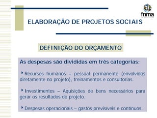ELABORAÇÃO DE PROJETOS SOCIAIS
DEFINIÇÃO DO ORÇAMENTO
As despesas são divididas em três categorias:
4Recursos humanos – pessoal permanente (envolvidos
diretamente no projeto), treinamentos e consultorias.
4Investimentos – Aquisições de bens necessários para
gerar os resultados do projeto.
4Despesas operacionais – gastos previsíveis e contínuos.
 