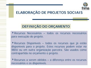 ELABORAÇÃO DE PROJETOS SOCIAIS
DEFINIÇÃO DO ORÇAMENTO
4Recursos Necessários – todos os recursos necessários
para execução do projeto.
4Recursos Disponíveis – todos os recursos que já estão
disponíveis para o projeto. Estes recursos podem estar no
IBDU ou em outra organização parceira. São usados como
contrapartida no orçamento o projeto.
4Recursos a serem obtidos – a diferença entre os recursos
necessários e os disponíveis.
 