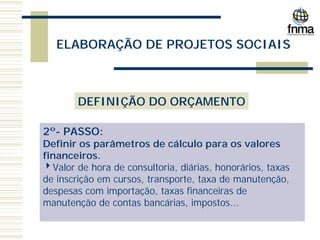 ELABORAÇÃO DE PROJETOS SOCIAIS
DEFINIÇÃO DO ORÇAMENTO
2º- PASSO:
Definir os parâmetros de cálculo para os valores
financeiros.
4Valor de hora de consultoria, diárias, honorários, taxas
de inscrição em cursos, transporte, taxa de manutenção,
despesas com importação, taxas financeiras de
manutenção de contas bancárias, impostos...
 