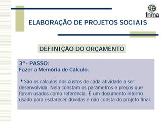 ELABORAÇÃO DE PROJETOS SOCIAIS
DEFINIÇÃO DO ORÇAMENTO
3º- PASSO:
Fazer a Memória de Cálculo.
4São os cálculos dos custos de cada atividade a ser
desenvolvida. Nela constam os parâmetros e preços que
foram usados como referência. É um documento interno
usado para esclarecer dúvidas e não consta do projeto final.
 