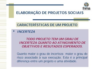 ELABORAÇÃO DE PROJETOS SOCIAIS
CARACTERÍSTICAS DE UM PROJETO
4 INCERTEZA
TODO PROJETO TEM UM GRAU DE
INCERTEZA QUANTO AO ATINGIMENTO DE
OBJETIVOS E RESUTADOS ESPERADOS.
Quanto maior o grau de incerteza maior o grau de
risco associado à sua execução. Esta é a principal
diferença entre um projeto e uma atividade.
 
