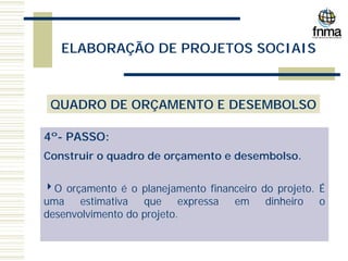 ELABORAÇÃO DE PROJETOS SOCIAIS
QUADRO DE ORÇAMENTO E DESEMBOLSO
4º- PASSO:
Construir o quadro de orçamento e desembolso.
4O orçamento é o planejamento financeiro do projeto. É
uma estimativa que expressa em dinheiro o
desenvolvimento do projeto.
 