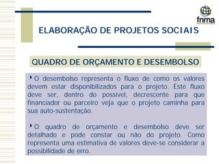 ELABORAÇÃO DE PROJETOS SOCIAIS
QUADRO DE ORÇAMENTO E DESEMBOLSO
4O desembolso representa o fluxo de como os valores
devem estar disponibilizados para o projeto. Este fluxo
deve ser, dentro do possível, decrescente para que
financiador ou parceiro veja que o projeto caminha para
sua auto-sustentação.
4O quadro de orçamento e desembolso deve ser
detalhado e pode constar ou não do projeto. Como
representa uma estimativa de valores deve-se considerar a
possibilidade de erro.
 