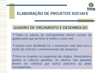 ELABORAÇÃO DE PROJETOS SOCIAIS
QUADRO DE ORÇAMENTO E DESEMBOLSO
4Todos os valores de contrapartidas devem constar do
quadro para que ao final se tenha o custo real.
4Quanto mais detalhado for o orçamento mais fácil será a
tarefa de controle e monitoramento das despesas.
4Deve-se respeitar as exigências dos órgãos financiadores
quanto as rubricas apoiadas. As rubricas não apoiadas
devem ser cobertas por outros parceiros ou pelas
contrapartidas.
 