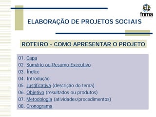 ELABORAÇÃO DE PROJETOS SOCIAIS
ROTEIRO - COMO APRESENTAR O PROJETO
01. Capa
02. Sumário ou Resumo Executivo
03. Índice
04. Introdução
05. Justificativa (descrição do tema)
06. Objetivo (resultados ou produtos)
07. Metodologia (atividades/procedimentos)
08. Cronograma
 