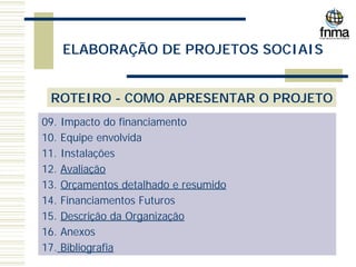 ELABORAÇÃO DE PROJETOS SOCIAIS
ROTEIRO - COMO APRESENTAR O PROJETO
09. Impacto do financiamento
10. Equipe envolvida
11. Instalações
12. Avaliação
13. Orçamentos detalhado e resumido
14. Financiamentos Futuros
15. Descrição da Organização
16. Anexos
17. Bibliografia
 