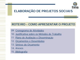 ELABORAÇÃO DE PROJETOS SOCIAIS
ROTEIRO - COMO APRESENTAR O PROJETO
09. Cronograma de Atividades
10. Justificativa sobre os Métodos de Trabalho
11. Plano de Avaliação e Disseminação
12. Orçamentos e Desembolso
13. Síntese do Orçamento
14. Anexos
15. Bibliografia
 