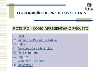 ELABORAÇÃO DE PROJETOS SOCIAIS
ROTEIRO - COMO APRESENTAR O PROJETO
01. Capa
02. Sumário ou Resumo Executivo
03. Índice
04. Apresentação da Instituição
05. Análise do tema
06. Objetivo
07. Resultados Esperados
08. Metodologia
 