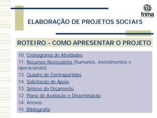 ELABORAÇÃO DE PROJETOS SOCIAIS
ROTEIRO - COMO APRESENTAR O PROJETO
10. Cronograma de Atividades
11. Recursos Necessários (humanos, investimentos e
operacionais)
13. Quadro de Contrapartidas
14. Solicitação de Apoio
13. Síntese do Orçamento
12. Plano de Avaliação e Disseminação
14. Anexos
15. Bibliografia
 