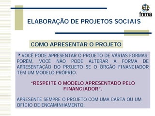 ELABORAÇÃO DE PROJETOS SOCIAIS
COMO APRESENTAR O PROJETO
4VOCÊ PODE APRESENTAR O PROJETO DE VÁRIAS FORMAS,
PORÉM, VOCÊ NÃO PODE ALTERAR A FORMA DE
APRESENTAÇÃO DO PROJETO SE O ÓRGÃO FINANCIADOR
TEM UM MODELO PRÓPRIO.
“RESPEITE O MODELO APRESENTADO PELO
FINANCIADOR”.
APRESENTE SEMPRE O PROJETO COM UMA CARTA OU UM
OFÍCIO DE ENCAMINHAMENTO.
 