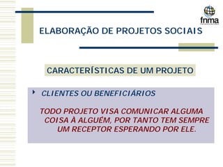 ELABORAÇÃO DE PROJETOS SOCIAIS
CARACTERÍSTICAS DE UM PROJETO
4 CLIENTES OU BENEFICIÁRIOS
TODO PROJETO VISA COMUNICAR ALGUMA
COISA À ALGUÉM, POR TANTO TEM SEMPRE
UM RECEPTOR ESPERANDO POR ELE.
 