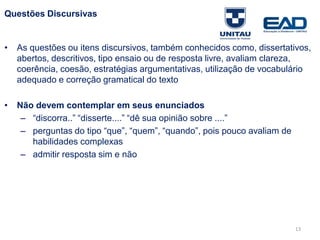 Questões Discursivas
• As questões ou itens discursivos, também conhecidos como, dissertativos,
abertos, descritivos, tipo ensaio ou de resposta livre, avaliam clareza,
coerência, coesão, estratégias argumentativas, utilização de vocabulário
adequado e correção gramatical do texto
• Não devem contemplar em seus enunciados
– “discorra..” “disserte....” “dê sua opinião sobre ....”
– perguntas do tipo “que”, “quem”, “quando”, pois pouco avaliam de
habilidades complexas
– admitir resposta sim e não
Fonte: Gitman
13
 