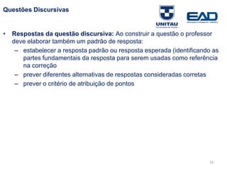 Questões Discursivas
• Respostas da questão discursiva: Ao construir a questão o professor
deve elaborar também um padrão de resposta:
– estabelecer a resposta padrão ou resposta esperada (identificando as
partes fundamentais da resposta para serem usadas como referência
na correção
– prever diferentes alternativas de respostas consideradas corretas
– prever o critério de atribuição de pontos
Fonte: Gitman
16
 