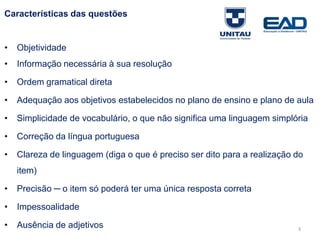 Características das questões
• Objetividade
• Informação necessária à sua resolução
• Ordem gramatical direta
• Adequação aos objetivos estabelecidos no plano de ensino e plano de aula
• Simplicidade de vocabulário, o que não significa uma linguagem simplória
• Correção da língua portuguesa
• Clareza de linguagem (diga o que é preciso ser dito para a realização do
item)
• Precisão ─ o item só poderá ter uma única resposta correta
• Impessoalidade
• Ausência de adjetivos
Fonte: Gitman
3
 