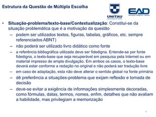 Estrutura da Questão de Múltipla Escolha
• Situação-problema/texto-base/Contextualização: Constitui-se da
situação problemática que é a motivação da questão
– podem ser utilizados textos, figuras, tabelas, gráficos, etc. sempre
referenciados ABNT)
– não poderá ser utilizado livro didático como fonte
– a referência bibliográfica utilizada deve ser fidedigna. Entende-se por fonte
fidedigna, o texto-base que seja recuperável em pesquisa pela Internet ou em
material impresso de ampla divulgação. Em ambos os casos, o texto-base
deverá estar conforme a redação no original e não poderá ser tradução livre
– em caso de adaptação, esta não deve alterar o sentido global na fonte primária
– dê preferência a situações-problema que exijam reflexão e tomada de
decisão
– deve-se evitar a exigência de informações simplesmente decoradas,
como fórmulas, datas, termos, nomes, enfim, detalhes que não avaliam
a habilidade, mas privilegiam a memorização
Fonte: Gitman
4
 