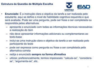 Estrutura da Questão de Múltipla Escolha
• Enunciado: É a instrução clara e objetiva da tarefa a ser realizada pelo
estudante, aqui se define o nível de habilidade cognitiva requerida e que
será avaliada. Pode ser uma pergunta, pode ser frase a ser completada ou
respondida pelas alternativas
– apresente o enunciado com todas as informações técnicas necessárias
a realização do item
– não deve apresentar informações adicionais ou complementares ao
texto-base
– inclui-se uma instrução clara e objetiva da tarefa a ser realizada pelo
participante do teste
– pode ser expressa como pergunta ou frase a ser completada pela
alternativa correta
– redija o enunciado sempre na forma afirmativa
– utilizar, preferencialmente, termos impessoais: “calcula-se”, “considera-
se”, “argumenta-se”, etc.
Fonte: Gitman
5
 