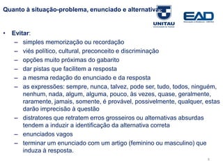 Quanto à situação-problema, enunciado e alternativas
• Evitar:
– simples memorização ou recordação
– viés político, cultural, preconceito e discriminação
– opções muito próximas do gabarito
– dar pistas que facilitem a resposta
– a mesma redação do enunciado e da resposta
– as expressões: sempre, nunca, talvez, pode ser, tudo, todos, ninguém,
nenhum, nada, algum, alguma, pouco, às vezes, quase, geralmente,
raramente, jamais, somente, é provável, possivelmente, qualquer, estas
darão imprecisão à questão
– distratores que retratem erros grosseiros ou alternativas absurdas
tendem a induzir a identificação da alternativa correta
– enunciados vagos
– terminar um enunciado com um artigo (feminino ou masculino) que
induza à resposta.
Fonte: Gitman
8
 