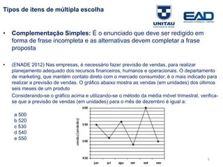 Tipos de itens de múltipla escolha
• Complementação Simples: É o enunciado que deve ser redigido em
forma de frase incompleta e as alternativas devem completar a frase
proposta
• (ENADE 2012) Nas empresas, é necessário fazer previsão de vendas, para realizar
planejamento adequado dos recursos financeiros, humanos e operacionais. O departamento
de marketing, que mantém contato direto com o mercado consumidor, é o mais indicado para
realizar a previsão de vendas. O gráfico abaixo mostra as vendas (em unidades) dos últimos
seis meses de um produto
Considerando-se o gráfico acima e utilizando-se o método da média móvel trimestral, verifica-
se que a previsão de vendas (em unidades) para o mês de dezembro é igual a:
a 500
b 520
c 530
d 540
e 550
Fonte: Gitman
9
 