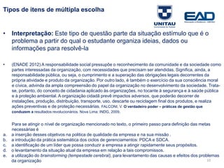 10
Tipos de itens de múltipla escolha
• Interpretação: Este tipo de questão parte da situação estímulo que é o
problema a partir do qual o estudante organiza ideias, dados ou
informações para resolvê-la
• (ENADE 2012) A responsabilidade social pressupõe o reconhecimento da comunidade e da sociedade como
partes interessadas da organização, com necessidades que precisam ser atendidas. Significa, ainda, a
responsabilidade pública, ou seja, o cumprimento e a superação das obrigações legais decorrentes da
própria atividade e produto da organização. Por outro lado, é também o exercício da sua consciência moral
e cívica, advinda da ampla compreensão do papel da organização no desenvolvimento da sociedade. Trata-
se, portanto, do conceito de cidadania aplicado às organizações, no tocante à segurança e à saúde pública
e à proteção ambiental. A organização cidadã prevê impactos adversos, que poderão decorrer de
instalações, produção, distribuição, transporte, uso, descarte ou reciclagem final dos produtos, e realiza
ações preventivas e de proteção necessárias. FALCONI, V. O verdadeiro poder – práticas de gestão que
conduzem a resultados revolucionários. Nova Lima: INDG, 2009.
Para se atingir o nível de organização mencionado no texto, o primeiro passo para definição das metas
necessárias é
a. a inserção desses objetivos na politica de qualidade da empresa e na sua missão .
b. a introdução da prática sistemática dos ciclos de gerenciamentos: PDCA e SDCA.
c. a identificação de um líder que possa conduzir a empresa a atingir rapidamente seus propósitos.
d. o levantamento da situação atual da empresa em relação a tais compromissos.
e. a utilização do brainstorming (tempestade cerebral), para levantamento das causas e efeitos dos problemas
da organização
Fonte: Gitman
 