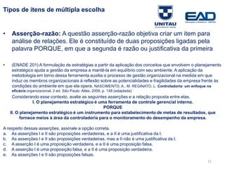 11
Tipos de itens de múltipla escolha
• Asserção-razão: A questão asserção-razão objetiva criar um item para
análise de relações. Ele é constituído de duas proposições ligadas pela
palavra PORQUE, em que a segunda é razão ou justificativa da primeira
• (ENADE 2012) A formulação de estratégias a partir da aplicação dos conceitos que envolvem o
planejamento estratégico ajuda a gestão da empresa a mantê-la em equilíbrio com seu ambiente. A
aplicação da metodologia em torno dessa ferramenta auxilia o processo de gestão organizacional na medida
em que induz os membros organizacionais à reflexão sobre as potencialidades e fragilidades da empresa
frente às condições do ambiente em que ela opera. NASCIMENTO, A., M. REGINATO, L. Controladoria: um
enfoque na eficácia organizacional. 2 ed. São Paulo: Atlas, 2009, p. 148 (adaptada)
Considerando esse contexto, avalie as seguintes asserções e a relação proposta entre elas.
I. O planejamento estratégico é uma ferramenta de controle gerencial interno.
PORQUE
II. O planejamento estratégico é um instrumento para estabelecimento de metas de resultados, que
fornece meios à área da controladoria para o monitoramento do desempenho da empresa.
A respeito dessas asserções, assinale a opção correta.
a. As asserções I e II são proposições verdadeiras, e a II é uma justificativa da I.
b. As asserções I e II são proposições verdadeiras, mas a II não é uma justificativa da I.
c. A asserção I é uma proposição verdadeira, e a II é uma proposição falsa.
d. A asserção I é uma proposição falsa, e a II é uma proposição verdadeira.
e. As asserções I e II são proposições falsas.
Fonte: Gitman
 