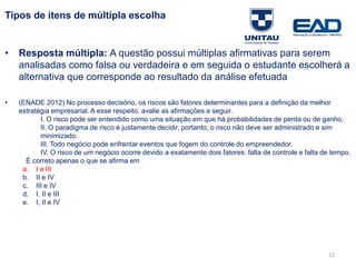 12
Tipos de itens de múltipla escolha
• Resposta múltipla: A questão possui múltiplas afirmativas para serem
analisadas como falsa ou verdadeira e em seguida o estudante escolherá a
alternativa que corresponde ao resultado da análise efetuada
• (ENADE 2012) No processo decisório, os riscos são fatores determinantes para a definição da melhor
estratégia empresarial. A esse respeito, avalie as afirmações a seguir.
I. O risco pode ser entendido como uma situação em que há probabilidades de perda ou de ganho.
II. O paradigma de risco é justamente decidir, portanto, o risco não deve ser administrado e sim
minimizado.
III. Todo negócio pode enfrentar eventos que fogem do controle do empreendedor.
IV. O risco de um negócio ocorre devido a exatamente dois fatores: falta de controle e falta de tempo.
É correto apenas o que se afirma em
a. I e III
b. II e IV
c. III e IV
d. I, II e III
e. I, II e IV
Fonte: Gitman
 