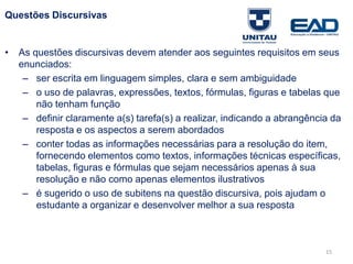 15
Questões Discursivas
• As questões discursivas devem atender aos seguintes requisitos em seus
enunciados:
– ser escrita em linguagem simples, clara e sem ambiguidade
– o uso de palavras, expressões, textos, fórmulas, figuras e tabelas que
não tenham função
– definir claramente a(s) tarefa(s) a realizar, indicando a abrangência da
resposta e os aspectos a serem abordados
– conter todas as informações necessárias para a resolução do item,
fornecendo elementos como textos, informações técnicas específicas,
tabelas, figuras e fórmulas que sejam necessários apenas à sua
resolução e não como apenas elementos ilustrativos
– é sugerido o uso de subitens na questão discursiva, pois ajudam o
estudante a organizar e desenvolver melhor a sua resposta
Fonte: Gitman
 