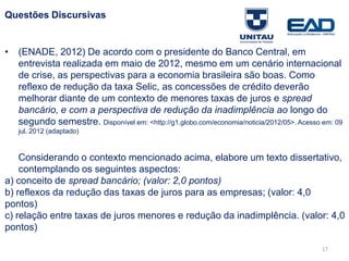 17
Questões Discursivas
• (ENADE, 2012) De acordo com o presidente do Banco Central, em
entrevista realizada em maio de 2012, mesmo em um cenário internacional
de crise, as perspectivas para a economia brasileira são boas. Como
reflexo de redução da taxa Selic, as concessões de crédito deverão
melhorar diante de um contexto de menores taxas de juros e spread
bancário, e com a perspectiva de redução da inadimplência ao longo do
segundo semestre. Disponível em: <http://g1.globo.com/economia/noticia/2012/05>. Acesso em: 09
jul. 2012 (adaptado)
Considerando o contexto mencionado acima, elabore um texto dissertativo,
contemplando os seguintes aspectos:
a) conceito de spread bancário; (valor: 2,0 pontos)
b) reflexos da redução das taxas de juros para as empresas; (valor: 4,0
pontos)
c) relação entre taxas de juros menores e redução da inadimplência. (valor: 4,0
pontos)
Fonte: Gitman
 
