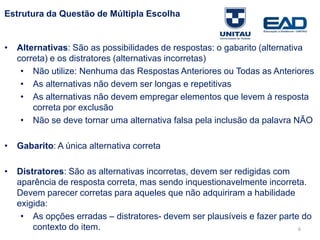 6
Estrutura da Questão de Múltipla Escolha
• Alternativas: São as possibilidades de respostas: o gabarito (alternativa
correta) e os distratores (alternativas incorretas)
– não utilize: nenhuma das respostas anteriores ou todas as anteriores
– as alternativas não devem ser longas e repetitivas
– as alternativas não devem empregar elementos que levem à resposta
correta por exclusão
– não se deve tornar uma alternativa falsa pela inclusão da palavra NÃO
• Gabarito: A única alternativa correta
• Distratores: São as alternativas incorretas, devem ser redigidas com
aparência de resposta correta, mas sendo inquestionavelmente incorreta.
Devem parecer corretas para aqueles que não adquiriram a habilidade
exigida:
– as opções erradas – distratores- devem ser plausíveis e fazer parte do
contexto do item.
Fonte: Gitman
 