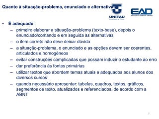 7
Quanto à situação-problema, enunciado e alternativas
• É adequado:
– primeiro elaborar a situação-problema (texto-base), depois o
enunciado/comando e em seguida as alternativas
– o item correto não deve deixar dúvida
– a situação-problema, o enunciado e as opções devem ser coerentes,
articulados e homogêneos
– evitar construções complicadas que possam induzir o estudante ao erro
– dar preferência às fontes primárias
– utilizar textos que abordem temas atuais e adequados aos alunos dos
diversos cursos
– quando necessário apresentar: tabelas, quadros, textos, gráficos,
segmentos de texto, atualizados e referenciados, de acordo com a
ABNT
Fonte: Gitman
 