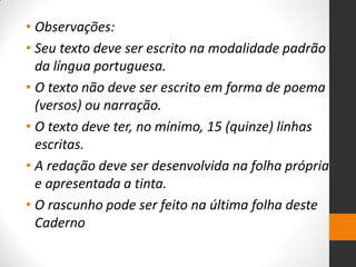 •Observações: 
•Seu texto deve ser escrito na modalidade padrão da língua portuguesa. 
•O texto não deve ser escrito em forma de poema (versos) ou narração. 
•O texto deve ter, no mínimo, 15 (quinze) linhas escritas. 
•A redação deve ser desenvolvida na folha própria e apresentada a tinta. 
•O rascunho pode ser feito na última folha deste Caderno  