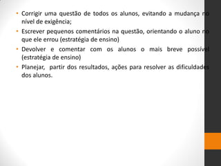 •Corrigir uma questão de todos os alunos, evitando a mudança no nível de exigência; 
•Escrever pequenos comentários na questão, orientando o aluno no que ele errou (estratégia de ensino) 
•Devolver e comentar com os alunos o mais breve possível (estratégia de ensino) 
•Planejar, partir dos resultados, ações para resolver as dificuldades dos alunos.  