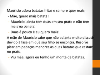 Mauricio adora batatas fritas e sempre quer mais. 
- Mãe, quero mais batata! 
-Mauricio, ainda tem duas em seu prato e não tem mais na panela. 
-Duas é pouco e eu quero mais! 
A mãe de Maurício sabe que não adianta muito discutir devido à fase em que seu filho se encontra. Resolve picar em pedaços menores as duas batatas que restam no prato. 
-Viu mãe, agora eu tenho um monte de batatas. 
 