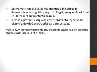 a)Apresente e explique duas características do estágio de desenvolvimento cognitivo, segundo Piaget, em que Maurício se encontra para apresentar tal reação. 
b)Indique o provável estágio de desenvolvimento cognitivo de Maurício, devido às características apresentadas. 
MORETTO, V. Prova: um momento privilegiado de estudo não um acerto de contas. Rio de Janeiro: DP&A, 2002.  