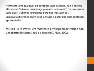 Afirmamos em aula que, do ponto de vista da física, não é correto afirmar-se “subimos na balança para nos pesarmos”, mas o correto seria dizer “subimos na balança para nos massarmos”. 
Explique a diferença entre peso e massa a partir das duas sentenças apresentadas. 
MORETTO, V. Prova: um momento privilegiado de estudo não um acerto de contas. Rio de Janeiro: DP&A, 2002. 
 