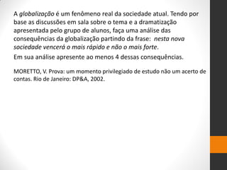 A globalização é um fenômeno real da sociedade atual. Tendo por base as discussões em sala sobre o tema e a dramatização apresentada pelo grupo de alunos, faça uma análise das consequências da globalização partindo da frase: nesta nova sociedade vencerá o mais rápido e não o mais forte. 
Em sua análise apresente ao menos 4 dessas consequências. 
MORETTO, V. Prova: um momento privilegiado de estudo não um acerto de contas. Rio de Janeiro: DP&A, 2002. 
 