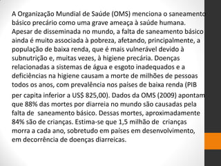 A Organização Mundial de Saúde (OMS) menciona o saneamento básico precário como uma grave ameaça à saúde humana. Apesar de disseminada no mundo, a falta de saneamento básico ainda é muito associada à pobreza, afetando, principalmente, a população de baixa renda, que é mais vulnerável devido à subnutrição e, muitas vezes, à higiene precária. Doenças relacionadas a sistemas de água e esgoto inadequados e a deficiências na higiene causam a morte de milhões de pessoas todos os anos, com prevalência nos países de baixa renda (PIB 
per capita inferior a US$ 825,00). Dados da OMS (2009) apontam que 88% das mortes por diarreia no mundo são causadas pela falta de saneamento básico. Dessas mortes, aproximadamente 84% são de crianças. Estima-se que 1,5 milhão de crianças morra a cada ano, sobretudo em países em desenvolvimento, em decorrência de doenças diarreicas.  