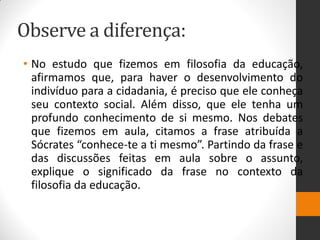 Observe a diferença: 
•No estudo que fizemos em filosofia da educação, afirmamos que, para haver o desenvolvimento do indivíduo para a cidadania, é preciso que ele conheça seu contexto social. Além disso, que ele tenha um profundo conhecimento de si mesmo. Nos debates que fizemos em aula, citamos a frase atribuída a Sócrates “conhece-te a ti mesmo”. Partindo da frase e das discussões feitas em aula sobre o assunto, explique o significado da frase no contexto da filosofia da educação.  