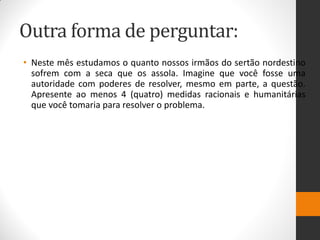 Outra forma de perguntar: 
•Neste mês estudamos o quanto nossos irmãos do sertão nordestino sofrem com a seca que os assola. Imagine que você fosse uma autoridade com poderes de resolver, mesmo em parte, a questão. Apresente ao menos 4 (quatro) medidas racionais e humanitárias que você tomaria para resolver o problema.  
