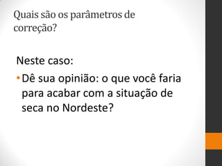 Quais são os parâmetros de correção? 
Neste caso: 
•Dê sua opinião: o que você faria para acabar com a situação de seca no Nordeste?  