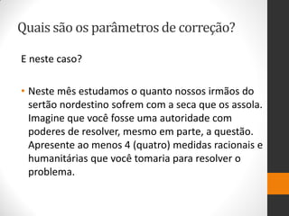 Quais são os parâmetros de correção? 
E neste caso? 
•Neste mês estudamos o quanto nossos irmãos do sertão nordestino sofrem com a seca que os assola. Imagine que você fosse uma autoridade com poderes de resolver, mesmo em parte, a questão. Apresente ao menos 4 (quatro) medidas racionais e humanitárias que você tomaria para resolver o problema.  