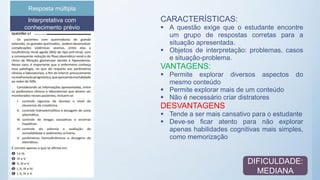 Interpretativa com
conhecimento prévio
Resposta múltipla
CARACTERÍSTICAS:
 A questão exige que o estudante encontre
um grupo de respostas corretas para a
situação apresentada.
 Objetos de interpretação: problemas, casos
e situação-problema.
VANTAGENS:
 Permite explorar diversos aspectos do
mesmo conteúdo
 Permite explorar mais de um conteúdo
 Não é necessário criar distratores
DESVANTAGENS
 Tende a ser mais cansativo para o estudante
 Deve-se ficar atento para não explorar
apenas habilidades cognitivas mais simples,
como memorização
DIFICULDADE:
MEDIANA
 